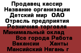Продавец-кассир › Название организации ­ Детский мир, ОАО › Отрасль предприятия ­ Розничная торговля › Минимальный оклад ­ 27 000 - Все города Работа » Вакансии   . Ханты-Мансийский,Нягань г.